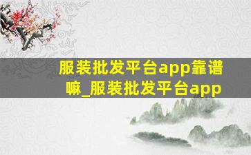 服装批发平台app靠谱嘛_服装批发平台app