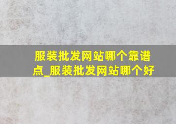 服装批发网站哪个靠谱点_服装批发网站哪个好