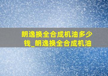 朗逸换全合成机油多少钱_朗逸换全合成机油