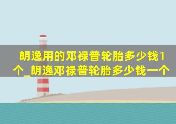 朗逸用的邓禄普轮胎多少钱1个_朗逸邓禄普轮胎多少钱一个