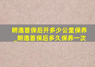 朗逸首保后开多少公里保养_朗逸首保后多久保养一次