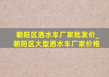 朝阳区洒水车厂家批发价_朝阳区大型洒水车厂家价格