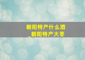 朝阳特产什么酒_朝阳特产大枣