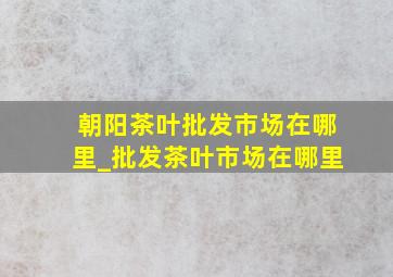 朝阳茶叶批发市场在哪里_批发茶叶市场在哪里