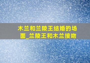 木兰和兰陵王结婚的场面_兰陵王和木兰接吻