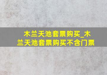 木兰天池套票购买_木兰天池套票购买不含门票