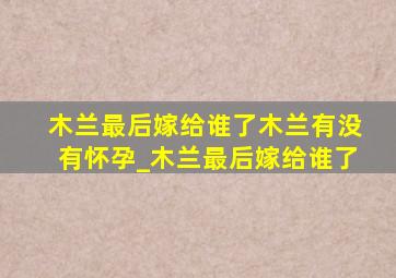 木兰最后嫁给谁了木兰有没有怀孕_木兰最后嫁给谁了