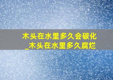 木头在水里多久会碳化_木头在水里多久腐烂