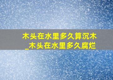 木头在水里多久算沉木_木头在水里多久腐烂