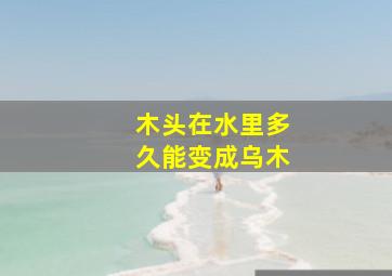 木头在水里多久能变成乌木