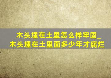 木头埋在土里怎么样牢固_木头埋在土里面多少年才腐烂