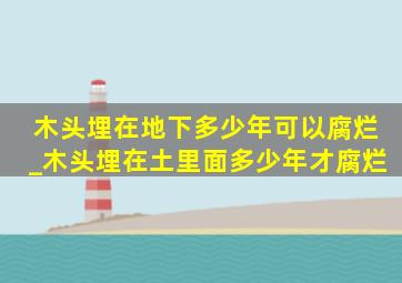 木头埋在地下多少年可以腐烂_木头埋在土里面多少年才腐烂