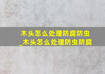 木头怎么处理防腐防虫_木头怎么处理防虫防腐