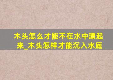 木头怎么才能不在水中漂起来_木头怎样才能沉入水底