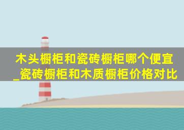 木头橱柜和瓷砖橱柜哪个便宜_瓷砖橱柜和木质橱柜价格对比