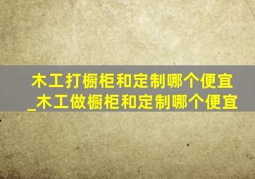 木工打橱柜和定制哪个便宜_木工做橱柜和定制哪个便宜