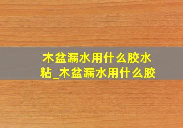 木盆漏水用什么胶水粘_木盆漏水用什么胶