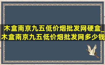 木盒南京九五(低价烟批发网)硬盒_木盒南京九五(低价烟批发网)多少钱一包