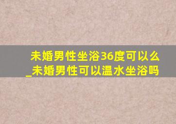 未婚男性坐浴36度可以么_未婚男性可以温水坐浴吗