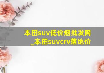 本田suv(低价烟批发网)_本田suvcrv落地价