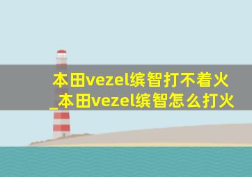 本田vezel缤智打不着火_本田vezel缤智怎么打火