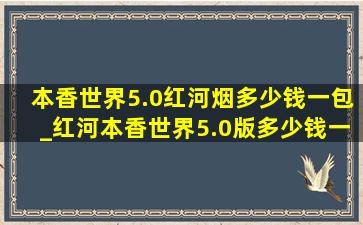 本香世界5.0红河烟多少钱一包_红河本香世界5.0版多少钱一包