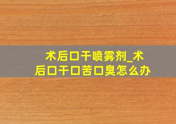 术后口干喷雾剂_术后口干口苦口臭怎么办