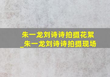 朱一龙刘诗诗拍摄花絮_朱一龙刘诗诗拍摄现场