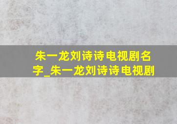 朱一龙刘诗诗电视剧名字_朱一龙刘诗诗电视剧