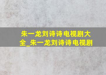 朱一龙刘诗诗电视剧大全_朱一龙刘诗诗电视剧