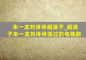 朱一龙刘诗诗阚清子_阚清子朱一龙刘诗诗演过的电视剧