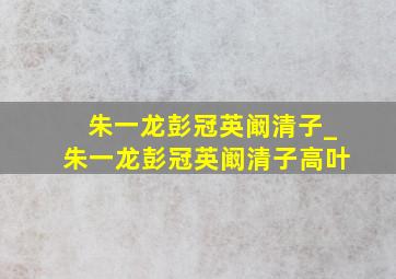 朱一龙彭冠英阚清子_朱一龙彭冠英阚清子高叶