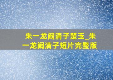 朱一龙阚清子楚玉_朱一龙阚清子短片完整版