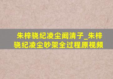 朱梓骁纪凌尘阚清子_朱梓骁纪凌尘吵架全过程原视频