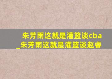 朱芳雨这就是灌篮谈cba_朱芳雨这就是灌篮谈赵睿