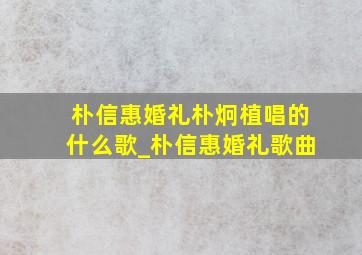 朴信惠婚礼朴炯植唱的什么歌_朴信惠婚礼歌曲