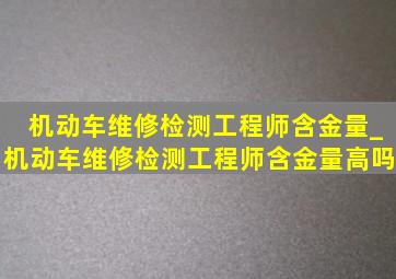 机动车维修检测工程师含金量_机动车维修检测工程师含金量高吗