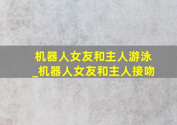 机器人女友和主人游泳_机器人女友和主人接吻