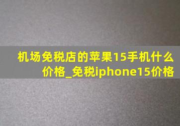 机场免税店的苹果15手机什么价格_免税iphone15价格