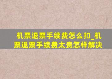 机票退票手续费怎么扣_机票退票手续费太贵怎样解决