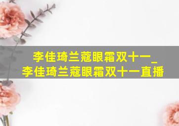 李佳琦兰蔻眼霜双十一_李佳琦兰蔻眼霜双十一直播