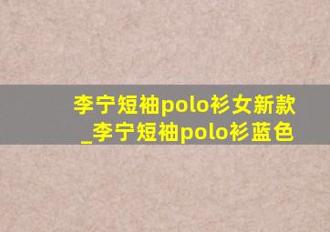 李宁短袖polo衫女新款_李宁短袖polo衫蓝色