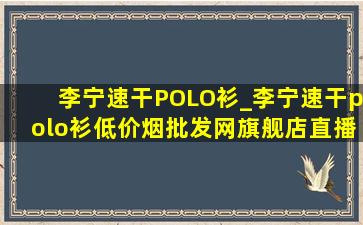 李宁速干POLO衫_李宁速干polo衫(低价烟批发网)旗舰店直播