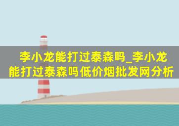 李小龙能打过泰森吗_李小龙能打过泰森吗(低价烟批发网)分析