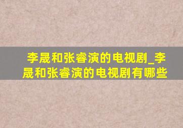 李晟和张睿演的电视剧_李晟和张睿演的电视剧有哪些