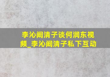 李沁阚清子谈何润东视频_李沁阚清子私下互动