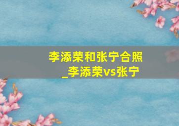 李添荣和张宁合照_李添荣vs张宁