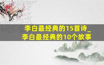 李白最经典的15首诗_李白最经典的10个故事