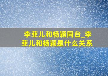 李菲儿和杨颖同台_李菲儿和杨颖是什么关系