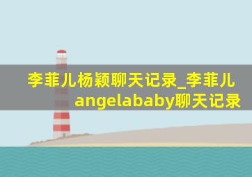 李菲儿杨颖聊天记录_李菲儿angelababy聊天记录